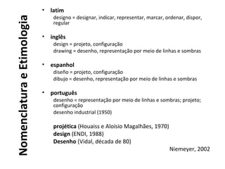 NomenclaturaeEtimologia
• latim
designo = designar, indicar, representar, marcar, ordenar, dispor,
regular
• inglês
design = projeto, configuração
drawing = desenho, representação por meio de linhas e sombras
• espanhol
diseño = projeto, configuração
dibujo = desenho, representação por meio de linhas e sombras
• português
desenho = representação por meio de linhas e sombras; projeto;
configuração
desenho industrial (1950)
projética (Houaiss e Aloísio Magalhães, 1970)
design (ENDI, 1988)
Desenho (Vidal, década de 80)
Niemeyer, 2002
 
