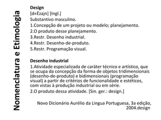 NomenclaturaeEtimologia
Design
[d«Èzajn] [Ingl.]
Substantivo masculino.
1.Concepção de um projeto ou modelo; planejamento.
2.O produto desse planejamento.
3.Restr. Desenho industrial.
4.Restr. Desenho-de-produto.
5.Restr. Programação visual.
Desenho industrial
1.Atividade especializada de caráter técnico e artístico, que
se ocupa da concepção da forma de objetos tridimensionais
(desenho-de-produto) e bidimensionais (programação
visual) a partir de critérios de funcionalidade e estéticos,
com vistas à produção industrial ou em série.
2.O produto dessa atividade. [Sin. ger.: design.]
Novo Dicionário Aurélio da Lingua Portuguesa, 3a edição,
2004.design
 
