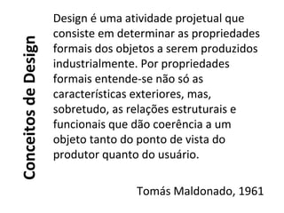 ConceitosdeDesign
Design é uma atividade projetual que
consiste em determinar as propriedades
formais dos objetos a serem produzidos
industrialmente. Por propriedades
formais entende-se não só as
características exteriores, mas,
sobretudo, as relações estruturais e
funcionais que dão coerência a um
objeto tanto do ponto de vista do
produtor quanto do usuário.
Tomás Maldonado, 1961
 