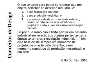 ConceitosdeDesign
O que se exige para poder considerar que um
objeto pertence ao desenho industrial é:
1. a sua fabricação em série;
2. a sua produção mecânica, e
3. a presença nele de um quociente estético,
devido ao fato de ter sido inicialmente
projetado e não a uma sucessiva intervenção
manual.
Eis por que razão não é lícito pensar em desenho
industrial em relação aos objetos pertencentes a
épocas anteriores à revolução industrial, (...) em
cuja base existe sempre um momento de
projeto, de criação pelo desenho, e um
momento repetitivo de produção mecanizada e
em série.
Gillo Dorfles, 1963
 