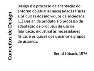 ConceitosdeDesign
Design é o processo de adaptação do
entorno objetual às necessidades físicas
e psíquicas dos indivíduos da sociedade.
(...) Design de produto é o processo de
adaptação de produtos de uso de
fabricação industrial às necessidades
físicas e psíquicas dos usuários e grupos
de usuários.
Bernd Löbach, 1976
 