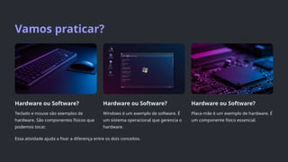Vamos praticar?
Hardware ou Software?
Teclado e mouse são exemplos de
hardware. São componentes físicos que
podemos tocar.
Hardware ou Software?
Windows é um exemplo de software. É
um sistema operacional que gerencia o
hardware.
Hardware ou Software?
Placa-mãe é um exemplo de hardware. É
um componente físico essencial.
Essa atividade ajuda a fixar a diferença entre os dois conceitos.
 