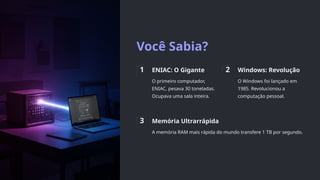 Você Sabia?
1 ENIAC: O Gigante
O primeiro computador,
ENIAC, pesava 30 toneladas.
Ocupava uma sala inteira.
2 Windows: Revolução
O Windows foi lançado em
1985. Revolucionou a
computação pessoal.
3 Memória Ultrarrápida
A memória RAM mais rápida do mundo transfere 1 TB por segundo.
 