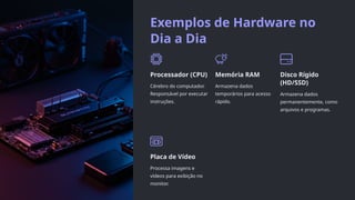 Exemplos de Hardware no
Dia a Dia
Processador (CPU)
Cérebro do computador.
Responsável por executar
instruções.
Memória RAM
Armazena dados
temporários para acesso
rápido.
Disco Rígido
(HD/SSD)
Armazena dados
permanentemente, como
arquivos e programas.
Placa de Vídeo
Processa imagens e
vídeos para exibição no
monitor.
 