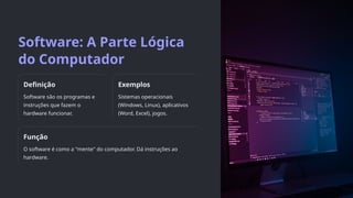 Software: A Parte Lógica
do Computador
Definição
Software são os programas e
instruções que fazem o
hardware funcionar.
Exemplos
Sistemas operacionais
(Windows, Linux), aplicativos
(Word, Excel), jogos.
Função
O software é como a "mente" do computador. Dá instruções ao
hardware.
 