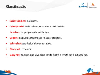 Classificação
•Script kiddies: iniciantes.
•Cyberpunks: mais velhos, mas ainda anti-sociais.
• Insiders: empregados insatisfeitos.
•Coders: os que escrevem sobre suas 'proezas‘.
•White hat: profissionais contratados.
•Black hat: crackers.
•Gray hat: hackers que vivem no limite entre o white hat e o black hat.
10
 