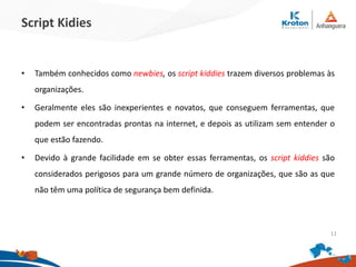 Script Kidies
•Também conhecidos como newbies, os script kiddies trazem diversos problemas às
organizações.
•Geralmente eles são inexperientes e novatos, que conseguem ferramentas, que
podem ser encontradas prontas na internet, e depois as utilizam sem entender o que
estão fazendo.
•Devido à grande facilidade em se obter essas ferramentas, os script kiddies são
considerados perigosos para um grande número de organizações, que são as que não
têm uma política de segurança bem definida.
11
 