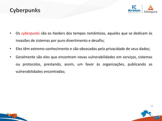 Cyberpunks
•Os cyberpunks são os hackers dos tempos românticos, aqueles que se dedicam às
invasões de sistemas por puro divertimento e desafio;
•Eles têm extremo conhecimento e são obcecados pela privacidade de seus dados;
•Geralmente são eles que encontram novas vulnerabilidades em serviços, sistemas ou
protocolos, prestando, assim, um favor às organizações, publicando as
vulnerabilidades encontradas;
12
 