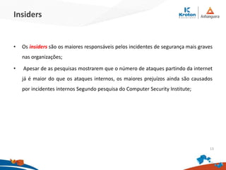 Insiders
•Os insiders são os maiores responsáveis pelos incidentes de segurança mais graves
nas organizações;
• Apesar de as pesquisas mostrarem que o número de ataques partindo da internet já
é maior do que os ataques internos, os maiores prejuízos ainda são causados por
incidentes internos Segundo pesquisa do Computer Security Institute;
13
 