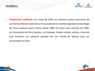 Insiders
•Funcionários confiáveis: em março de 1999, um cientista nuclear americano, do Los
Alamos National Laboratory, foi acusado de ter vendido segredos da tecnologia de
armas nucleares para a China, desde 1980. Em outro caso, ocorrido em 1994, um
funcionário do Ellery Systems, no Colorado, Estados Unidos, utilizou a internet para
transferir um software avaliado em um milhão de dolares paia um concorrente na
China.
14
 