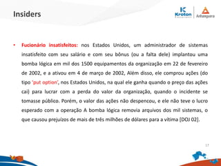 Insiders
•Fucionário insatisfeitos: nos Estados Unidos, um administrador de sistemas
insatisfeito com seu salário e com seu bônus (ou a falta dele) implantou uma
bomba lógica em mil dos 1500 equipamentos da organização em 22 de fevereiro
de 2002, e a ativou em 4 de março de 2002, Além disso, ele comprou ações (do
tipo ‘put option’, nos Estados Unidos, na qual ele ganha quando o preço das ações
cai) para lucrar com a perda do valor da organização, quando o incidente se
tomasse público. Porém, o valor das ações não despencou, e ele não teve o lucro
esperado com a operação A bomba lógica removia arquivos dos mil sistemas, o
que causou prejuízos de mais de três milhões de dólares para a vítima [DOJ 02].
17
 