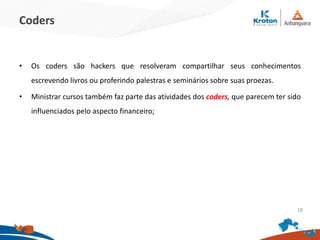 Coders
•Os coders são hackers que resolveram compartilhar seus conhecimentos escrevendo
livros ou proferindo palestras e seminários sobre suas proezas.
•Ministrar cursos também faz parte das atividades dos coders, que parecem ter sido
influenciados pelo aspecto financeiro;
18
 