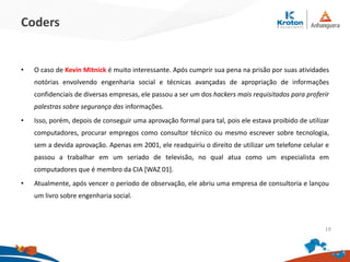 Coders
•O caso de Kevin Mitnick é muito interessante. Após cumprir sua pena na prisão por
suas atividades notórias envolvendo engenharia social e técnicas avançadas de
apropriação de informações confidenciais de diversas empresas, ele passou a ser um
dos hackers mais requisitados para proferir palestras sobre segurança das
informações.
•Isso, porém, depois de conseguir uma aprovação formal para tal, pois ele estava
proibido de utilizar computadores, procurar empregos como consultor técnico ou
mesmo escrever sobre tecnologia, sem a devida aprovação. Apenas em 2001, ele
readquiriu o direito de utilizar um telefone celular e passou a trabalhar em um seriado
de televisão, no qual atua como um especialista em computadores que é membro da
CIA [WAZ 01].
•Atualmente, após vencer o período de observação, ele abriu uma empresa de
consultoria e lançou um livro sobre engenharia social. 19
 
