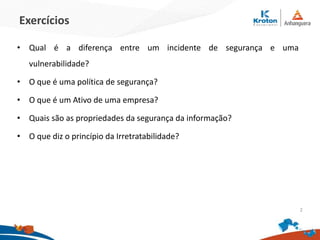 Exercícios
•Qual é a diferença entre um incidente de segurança e uma vulnerabilidade?
•O que é uma política de segurança?
•O que é um Ativo de uma empresa?
•Quais são as propriedades da segurança da informação?
•O que diz o princípio da Irretratabilidade?
2
 