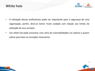 White hats
•A utilização desses profissionais pode ser importante para a segurança de uma
organização, porém, deve-se tomar muito cuidado com relação aos limites da
utilização de seus serviços.
•Um white hat pode encontrar uma série de vulnerabilidades no sistema e querer
cobrar para fazer as correções necessárias.
21
 