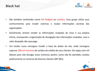 Black hat
•São também conhecidos como full fledged ou crackers. Esse grupo utiliza seus
conhecimentos para invadir sistemas e roubar informações secretas das organizações.
•Geralmente, tentam vender as informações roubadas de novo à sua própria vítima,
ameaçando a organização de divulgação das informações roubadas, caso o valor
desejado não seja pago.
•Um hacker russo conseguiu invadir a base de dados do site, onde conseguiu capturar
300 mil números de cartões de crédito de seus clientes. Ele exigiu cem mil dólares
para não divulgar esses números; porém, como não foi atendido, revelou
publicamente os números de diversos clientes [INT 001].
22
 
