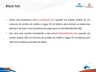 Black hat
•Outro caso aconteceu com a creditcard.com quando um hacker roubou 55 mil
números de cartões de crédito e exigiu 20 mil dólares para destruir os dados dos
dientes e fornecer uma consultoria de segurança no site [SAN 00] [SUL 00].
•Um caso mais recente envolvendo a loja virtual Webcertificate.com, quando um
hacker roubou 350 mil números de cartões de crédito e exigiu 45 mil dólares para não
tornar pública essa base de dados
23
 