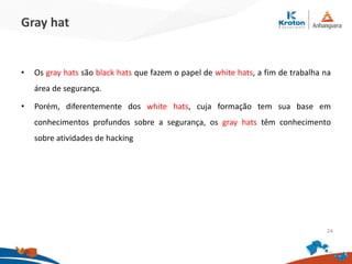 Gray hat
•Os gray hats são black hats que fazem o papel de white hats, a fim de trabalha na
área de segurança.
•Porém, diferentemente dos white hats, cuja formação tem sua base em
conhecimentos profundos sobre a segurança, os gray hats têm conhecimento sobre
atividades de hacking
24
 