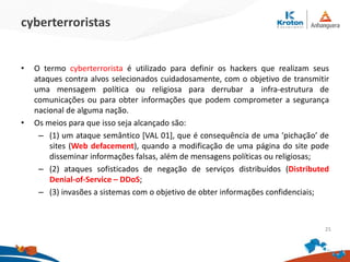 cyberterroristas
•O termo cyberterrorista é utilizado para definir os hackers que realizam seus ataques
contra alvos selecionados cuidadosamente, com o objetivo de transmitir uma
mensagem política ou religiosa para derrubar a infra-estrutura de comunicações ou
para obter informações que podem comprometer a segurança nacional de alguma
nação.
•Os meios para que isso seja alcançado são:
–(1) um ataque semântico [VAL 01], que é consequência de uma ‘pichação’ de
sites (Web defacement), quando a modificação de uma página do site pode
disseminar informações falsas, além de mensagens políticas ou religiosas;
–(2) ataques sofisticados de negação de serviços distribuídos (Distributed Denial-
of-Service – DDoS;
–(3) invasões a sistemas com o objetivo de obter informações confidenciais;
25
 