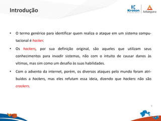 Introdução
•O termo genérico para identificar quem realiza o ataque em um sistema compu-
tacional é hacker.
•Os hackers, por sua definição original, são aqueles que utilizam seus conhecimentos
para invadir sistemas, não com o intuito de causar danos às vítimas, mas sim como um
desafio às suas habilidades.
•Com o advento da internet, porém, os diversos ataques pelo mundo foram atribuídos
a hackers, mas eles refutam essa ideia, dizendo que hackers não são crackers.
5
 