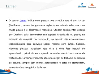 Lamer
O termo Lamer indica uma pessoa que acredita que é um hacker
(decifrador), demonstra grande arrogância, no entanto sabe pouco ou
muito pouco e é geralmente malicioso. Utilizam ferramentas criadas por
Crackers para demonstrar sua suposta capacidade ou poder, na intenção
de competir por reputação, no entanto são extremamente inconvenientes
para convívio social, mesmo com outros hackers. Algumas pessoas
acreditam que essa é uma fase natural do aprendizado, principalmente
quando o conhecimento vem antes da maturidade. Lamer's geralmente
atacam colegas de trabalho ou colegas de estudo, sempre com menos
aprendizado, e estes se aterrorizam, aumentando a arrogânica do lamer.
6
 