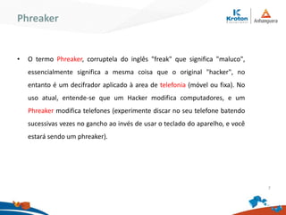 Phreaker
•O termo Phreaker, corruptela do inglês "freak" que significa "maluco",
essencialmente significa a mesma coisa que o original "hacker", no entanto é
um decifrador aplicado à area de telefonia (móvel ou fixa). No uso atual,
entende-se que um Hacker modifica computadores, e um Phreaker modifica
telefones (experimente discar no seu telefone batendo sucessivas vezes no
gancho ao invés de usar o teclado do aparelho, e você estará sendo um
phreaker).
7
 
