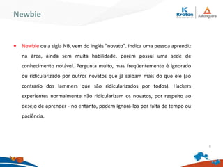 Newbie
Newbie ou a sigla NB, vem do inglês "novato". Indica uma pessoa aprendiz
na área, ainda sem muita habilidade, porém possui uma sede de
conhecimento notável. Pergunta muito, mas freqüentemente é ignorado ou
ridicularizado por outros novatos que já saibam mais do que ele (ao contrario
dos lammers que são ridicularizados por todos). Hackers experientes
normalmente não ridicularizam os novatos, por respeito ao desejo de
aprender - no entanto, podem ignorá-los por falta de tempo ou paciência.
8
 