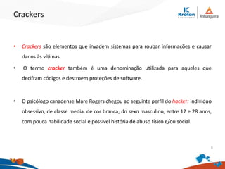 Crackers
•Crackers são elementos que invadem sistemas para roubar informações e causar
danos às vítimas.
• O termo cracker também é uma denominação utilizada para aqueles que decifram
códigos e destroem proteções de software.
•O psicólogo canadense Mare Rogers chegou ao seguinte perfil do hacker: indivíduo
obsessivo, de classe media, de cor branca, do sexo masculino, entre 12 e 28 anos, com
pouca habilidade social e possível história de abuso físico e/ou social.
9
 