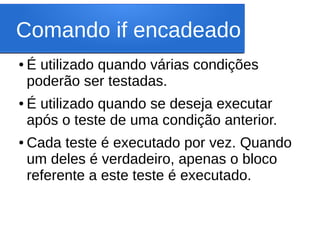 Comando if encadeado
● É utilizado quando várias condições
poderão ser testadas.
● É utilizado quando se deseja executar
após o teste de uma condição anterior.
● Cada teste é executado por vez. Quando
um deles é verdadeiro, apenas o bloco
referente a este teste é executado.
 