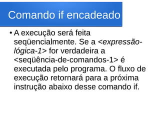 Comando if encadeado
● A execução será feita
seqüencialmente. Se a <expressão-
lógica-1> for verdadeira a
<seqüência-de-comandos-1> é
executada pelo programa. O fluxo de
execução retornará para a próxima
instrução abaixo desse comando if.
 