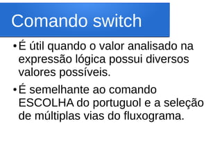 Comando switch
● É útil quando o valor analisado na
expressão lógica possui diversos
valores possíveis.
● É semelhante ao comando
ESCOLHA do portuguol e a seleção
de múltiplas vias do fluxograma.
 