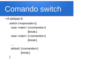 Comando switch
● A sintaxe é:
switch (<expressão>){
case <valor>: [<comandos>]
[break;]
case <valor>: [<comandos>]
[break;]
…
default: [<comandos>]
[break;]
}
 