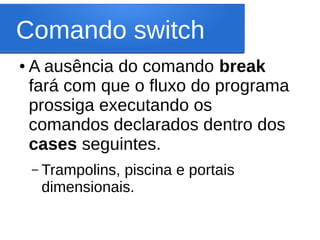 Comando switch
● A ausência do comando break
fará com que o fluxo do programa
prossiga executando os
comandos declarados dentro dos
cases seguintes.
– Trampolins, piscina e portais
dimensionais.
 