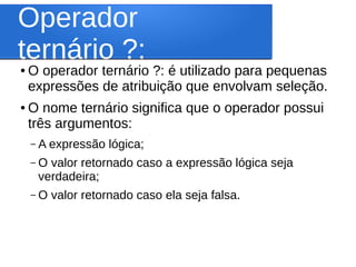 Operador
ternário ?:● O operador ternário ?: é utilizado para pequenas
expressões de atribuição que envolvam seleção.
● O nome ternário significa que o operador possui
três argumentos:
– A expressão lógica;
– O valor retornado caso a expressão lógica seja
verdadeira;
– O valor retornado caso ela seja falsa.
 
