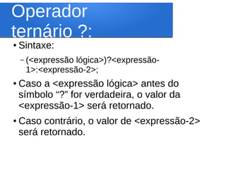 Operador
ternário ?:
● Sintaxe:
– (<expressão lógica>)?<expressão-
1>:<expressão-2>;
● Caso a <expressão lógica> antes do
símbolo “?” for verdadeira, o valor da
<expressão-1> será retornado.
● Caso contrário, o valor de <expressão-2>
será retornado.
 