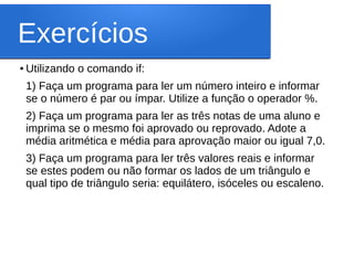 Exercícios
● Utilizando o comando if:
1) Faça um programa para ler um número inteiro e informar
se o número é par ou ímpar. Utilize a função o operador %.
2) Faça um programa para ler as três notas de uma aluno e
imprima se o mesmo foi aprovado ou reprovado. Adote a
média aritmética e média para aprovação maior ou igual 7,0.
3) Faça um programa para ler três valores reais e informar
se estes podem ou não formar os lados de um triângulo e
qual tipo de triângulo seria: equilátero, isóceles ou escaleno.
 