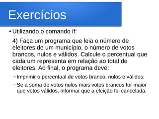 Exercícios
● Utilizando o comando if:
4) Faça um programa que leia o número de
eleitores de um município, o número de votos
brancos, nulos e válidos. Calcule o percentual que
cada um representa em relação ao total de
eleitores. Ao final, o programa deve:
– Imprimir o percentual de votos branco, nulos e válidos;
– Se a soma de votos nulos mais votos brancos for maior
que votos válidos, informar que a eleição foi cancelada.
 