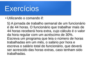 Exercícios
● Utilizando o comando if:
5) A jornada de trabalho semanal de um funcionário
é de 44 horas. O funcionário que trabalhar mais de
44 horas receberá hora extra, cujo cálculo é o valor
da hora regular com um acréscimo de 30%.
Escreva um programa que leia o número de horas
trabalhadas em um mês, o salário por hora e
escreva o salário total do funcionário, que deverá
ser acrescido das horas extras, caso tenham sido
trabalhadas.
 