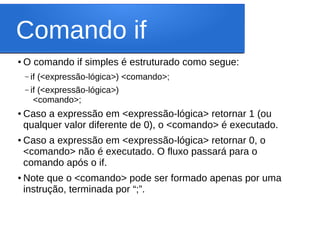 Comando if
●
O comando if simples é estruturado como segue:
– if (<expressão-lógica>) <comando>;
– if (<expressão-lógica>)
<comando>;
● Caso a expressão em <expressão-lógica> retornar 1 (ou
qualquer valor diferente de 0), o <comando> é executado.
● Caso a expressão em <expressão-lógica> retornar 0, o
<comando> não é executado. O fluxo passará para o
comando após o if.
●
Note que o <comando> pode ser formado apenas por uma
instrução, terminada por “;”.
 