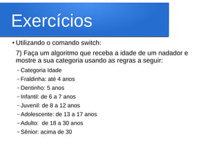 Exercícios
●
Utilizando o comando switch:
7) Faça um algoritmo que receba a idade de um nadador e
mostre a sua categoria usando as regras a seguir:
– Categoria Idade
– Fraldinha: até 4 anos
– Dentinho: 5 anos
– Infantil: de 6 a 7 anos
– Juvenil: de 8 a 12 anos
– Adolescente: de 13 a 17 anos
– Adulto: de 18 a 30 anos
– Sênior: acima de 30
 