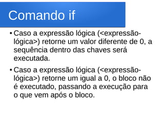 Comando if
● Caso a expressão lógica (<expressão-
lógica>) retorne um valor diferente de 0, a
sequência dentro das chaves será
executada.
● Caso a expressão lógica (<expressão-
lógica>) retorne um igual a 0, o bloco não
é executado, passando a execução para
o que vem após o bloco.
 
