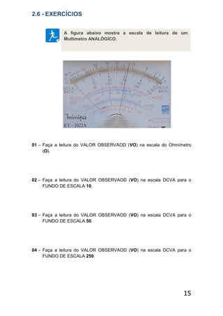 15
2.6 - EXERCÍCIOS
01 – Faça a leitura do VALOR OBSERVAOD (VO) na escala do Ohmímetro
(Ω).
02 – Faça a leitura do VALOR OBSERVAOD (VO) na escala DCVA para o
FUNDO DE ESCALA 10.
03 – Faça a leitura do VALOR OBSERVAOD (VO) na escala DCVA para o
FUNDO DE ESCALA 50.
04 – Faça a leitura do VALOR OBSERVAOD (VO) na escala DCVA para o
FUNDO DE ESCALA 250.
A figura abaixo mostra a escala de leitura de um
Multímetro ANALÓGICO.
 