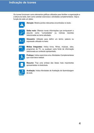 4
Os ícones funcionam como elementos gráficos utilizados para facilitar a organização e
a leitura do texto, bem como solicitar exercícios e atividades complementares. Veja a
função de cada um deles:
Atenção: Mostra pontos relevantes encontrados no texto.
Saiba mais: Oferece novas informações que enriquecem o
assunto como “curiosidades” ou notícias recentes
relacionadas ao tema estudado.
Glossário: Utilizado para definir um termo, palavra ou
expressão utilizada no texto.
Mídias Integradas: Indica livros, filmes, músicas, sites,
programas de TV, ou qualquer outra fonte de informação
relacionada ao conteúdo apresentado.
Pratique: Indica exercícios e/ou Atividades Complementares
que você deve realizar.
Resumo: Traz uma síntese das ideias mais importantes
apresentadas no texto/aula.
Avaliação: Indica Atividades de Avaliação de Aprendizagem
da aula.
Indicação de ícones
 
