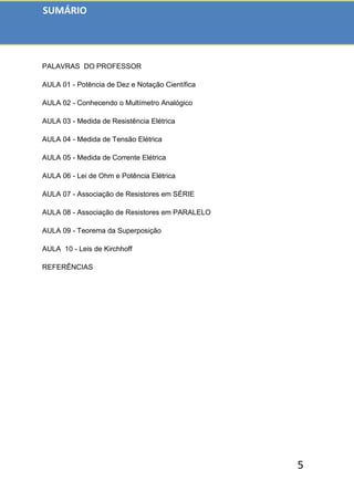 5
PALAVRAS DO PROFESSOR
AULA 01 - Potência de Dez e Notação Científica
AULA 02 - Conhecendo o Multímetro Analógico
AULA 03 - Medida de Resistência Elétrica
AULA 04 - Medida de Tensão Elétrica
AULA 05 - Medida de Corrente Elétrica
AULA 06 - Lei de Ohm e Potência Elétrica
AULA 07 - Associação de Resistores em SÉRIE
AULA 08 - Associação de Resistores em PARALELO
AULA 09 - Teorema da Superposição
AULA 10 - Leis de Kirchhoff
REFERÊNCIAS
SUMÁRIO
 