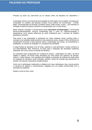 6
Prezado (a) aluno (a), bem-vindo (a) ao estudo online da disciplina de Laboratório I.
A educação online é uma demanda da sociedade da informação e da era digital. A presença do
computador no cotidiano das pessoas constitui novas práticas de comunicação: - e-mails,
blogs, comercialização de produtos, jornalismo online, redes sociais, cursos -, que inseridas na
formação do técnico propicia a sintonia e a interatividade com o nosso tempo.
Neste contexto, privilegiar o conhecimento sobre Laboratório de Eletricidade I, na formação
técnico-profissionalizante, torna-se fundamental para o curso de Telecomunicações e
apresenta-se como grande diferencial do perfil profissional que o mercado de trabalho
globalizado necessita.
Para iniciar a sua participação e exploração em nosso ambiente virtual, conheça sobre o
conteúdo a ser estudado neste período em que estaremos juntos: acesse o Plano de Ensino do
Componente Curricular e fique sabendo sobre a organização dos temas, as competências e
habilidades, os critérios de avaliação e o cronograma de atividades.
A carga horária da disciplina é de 34 horas, cabendo a você administrar o tempo conforme a
sua disponibilidade. Mas, lembre-se, há prazo para a realização das atividades avaliativas
propostas, bem como, para a conclusão da disciplina.
Os conteúdos foram organizados em unidades de estudo - subdivididas em aulas-, de forma
didática e objetiva. Os temas serão abordados por meio textos dos cadernos de estudos,
vídeos e textos básicos, com questões para reflexão e produção de material que farão parte
da avaliação da disciplina; serão indicadas, também, fontes de consulta para aprofundar os
estudos com leituras e pesquisas complementares.
Conto com a participação colaborativa e dialógica em nosso ciberespaço. Aqui, somos autores
e coautores de saberes e conhecimentos, engajados em um projeto comprometido com a
educação de qualidade.
Desejo a você um bom curso!
PALAVRAS DO PROFESSOR
 