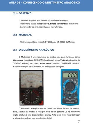 7
2.1 - OBJETIVO
- Conhecer as partes e as funções do multímetro analógico.
- Interpretar a escala de resistência, tensão e corrente do multímetro.
- Compreender os símbolos utilizados no multímetro.
2.2 - MATERIAL
- Multímetro analógico (modelo ET-2022A ou ET-2022B da Minipa).
2.3 - O MULTÍMETRO ANALÓGICO
O Multímetro é um instrumento de medida que pode funcionar como
Ohmímetro (medida de RESISTÊNCIA elétrica), como Voltímetro (medida de
TENSÃO elétrica) ou como Amperímetro (medida CORRENTE elétrica).
Existem dois tipos de Multímetros, os analógicos e os digitais.
O Multímetro analógico tem um painel com várias escalas de medida.
Nele, a leitura da medida é feita por meio de um ponteiro. Já no multímetro
digital a leitura é feita diretamente no display. Note que é muito mais fácil fazer
a leitura das medidas com o multímetro digital.
AULA 02 – CONHECENDO O MULTÍMETRO ANALÓGICO
 