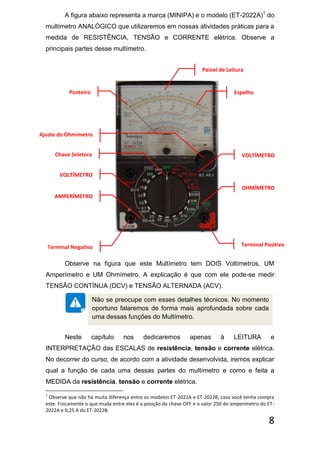 8
A figura abaixo representa a marca (MINIPA) e o modelo (ET-2022A)1
do
multímetro ANALÓGICO que utilizaremos em nossas atividades práticas para a
medida de RESISTÊNCIA, TENSÃO e CORRENTE elétrica. Observe a
principais partes desse multímetro.
Observe na figura que este Multímetro tem DOIS Voltímetros, UM
Amperímetro e UM Ohmímetro. A explicação é que com ele pode-se medir
TENSÃO CONTÍNUA (DCV) e TENSÃO ALTERNADA (ACV).
Neste capítulo nos dedicaremos apenas à LEITURA e
INTERPRETAÇÃO das ESCALAS de resistência, tensão e corrente elétrica.
No decorrer do curso, de acordo com a atividade desenvolvida, iremos explicar
qual a função de cada uma dessas partes do multímetro e como e feita a
MEDIDA da resistência, tensão e corrente elétrica.
1
Observe que não há muita diferença entre os modelos ET-2022A e ET-2022B, caso você tenha compra
este. Fisicamente o que muda entre eles é a posição da chave OFF e o valor 250 do amperímetro do ET-
2022A e 0,25 A do ET-2022B.
Não se preocupe com esses detalhes técnicos. No momento
oportuno falaremos de forma mais aprofundada sobre cada
uma dessas funções do Multímetro.
VOLTÍMETRO
VOLTÍMETRO
AMPERÍMETRO
OHMÍMETRO
Ponteiro Espelho
Painel de Leitura
Chave Seletora
Ajuste do Ohmímetro
Terminal PositivoTerminal Negativo
 