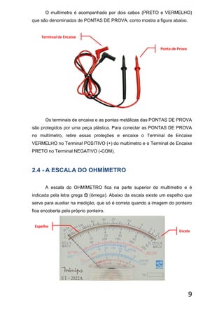 9
O multímetro é acompanhado por dois cabos (PRETO e VERMELHO)
que são denominados de PONTAS DE PROVA, como mostra a figura abaixo.
Os terminais de encaixe e as pontas metálicas das PONTAS DE PROVA
são protegidos por uma peça plástica. Para conectar as PONTAS DE PROVA
no multímetro, retire essas proteções e encaixe o Terminal de Encaixe
VERMELHO no Terminal POSITIVO (+) do multímetro e o Terminal de Encaixe
PRETO no Terminal NEGATIVO (-COM).
2.4 - A ESCALA DO OHMÍMETRO
A escala do OHMÍMETRO fica na parte superior do multímetro e é
indicada pela letra grega Ω (ômega). Abaixo da escala existe um espelho que
serve para auxiliar na medição, que só é correta quando a imagem do ponteiro
fica encoberta pelo próprio ponteiro.
Terminal de Encaixe
Ponta de Prova
Escala
Espelho
 