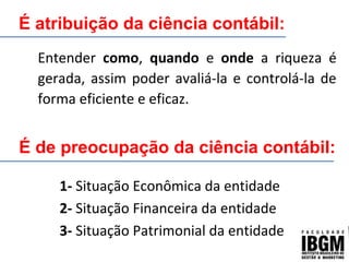É atribuição da ciência contábil:
Entender como, quando e onde a riqueza é
gerada, assim poder avaliá-la e controlá-la de
forma eficiente e eficaz.
1- Situação Econômica da entidade
2- Situação Financeira da entidade
3- Situação Patrimonial da entidade
É de preocupação da ciência contábil:
 