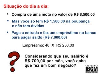 Situação do dia a dia:
 Compra de uma moto no valor de R$ 8.500,00
Empréstimo: 48 X R$ 250,00
 Mas você só tem R$ 1.500,00 na poupança
e não tem dívidas
 Paga a entrada e faz um empréstimo no banco
para pagar saldo (R$ 7.000,00)
Considerando que seu salário éConsiderando que seu salário é
R$ 700,00 por mês, você achaR$ 700,00 por mês, você acha
que fez um bom negócio?que fez um bom negócio?
 